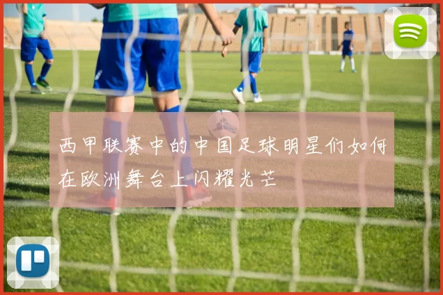 西甲联赛中的中国足球明星们如何在欧洲舞台上闪耀光芒