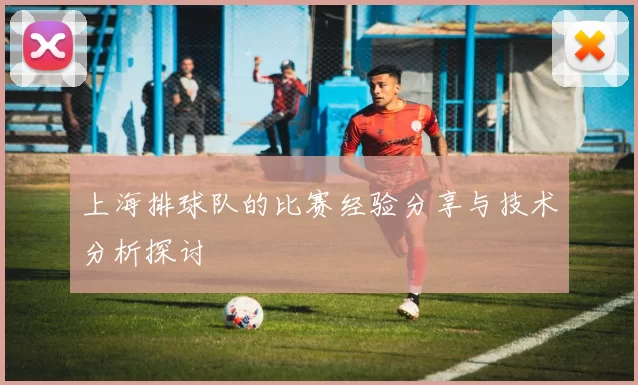 上海排球队的比赛经验分享与技术分析探讨