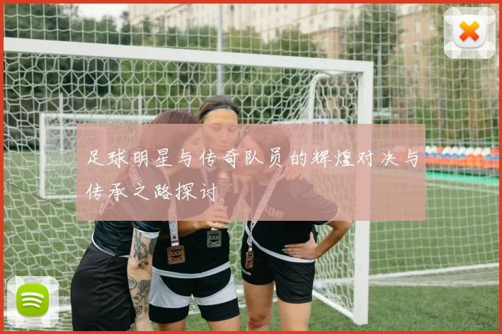 足球明星与传奇队员的辉煌对决与传承之路探讨
