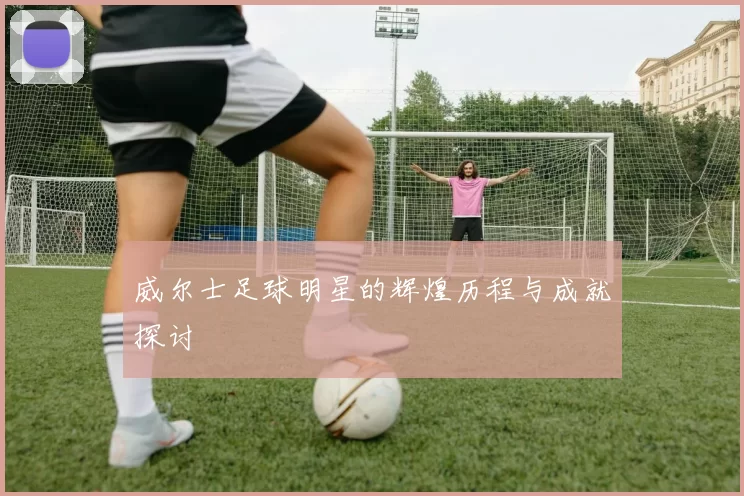 威尔士足球明星的辉煌历程与成就探讨