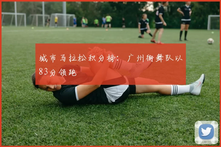 城市马拉松积分榜：广州街舞队以83分领跑