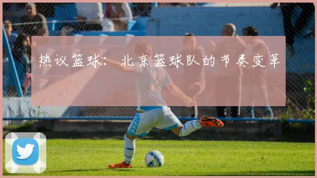 热议篮球：北京篮球队的节奏变革